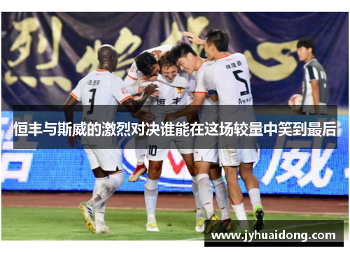 恒丰与斯威的激烈对决谁能在这场较量中笑到最后